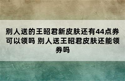 别人送的王昭君新皮肤还有44点券可以领吗 别人送王昭君皮肤还能领券吗